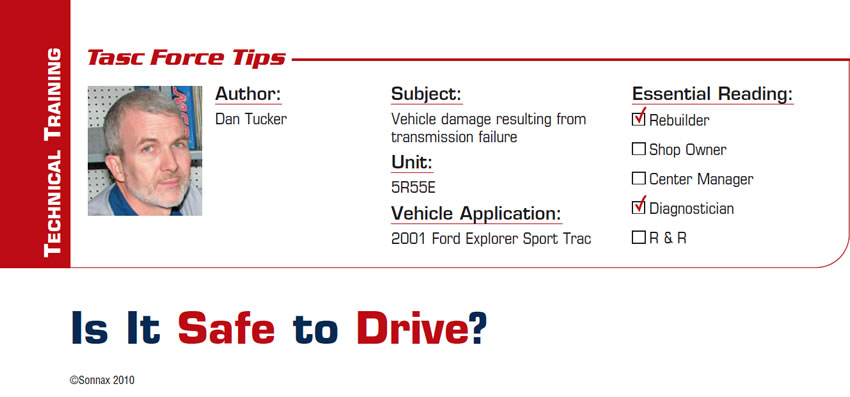 Is It Safe to Drive?

TASC Force Tips

Subject: Vehicle damage resulting from transmission failure
Unit: 5R55E
Vehicle Application: 2001 Ford Explorer Sport Trac
Essential Reading: Rebuilder, Diagnostician
Author: Dan Tucker