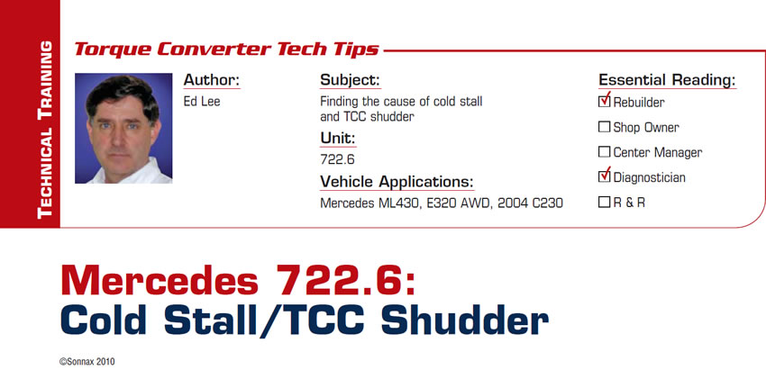 Mercedes 722.6: Cold Stall/TCC Shudder

Torque Converter Tech Tips

Subject: Finding the cause of cold stall and TCC shudder
Unit: 722.6
Vehicle Application: Mercedes ML430, E320 AWD, 2004 C230
Essential Reading: Rebuilder, Diagnostician
Author: Ed Lee