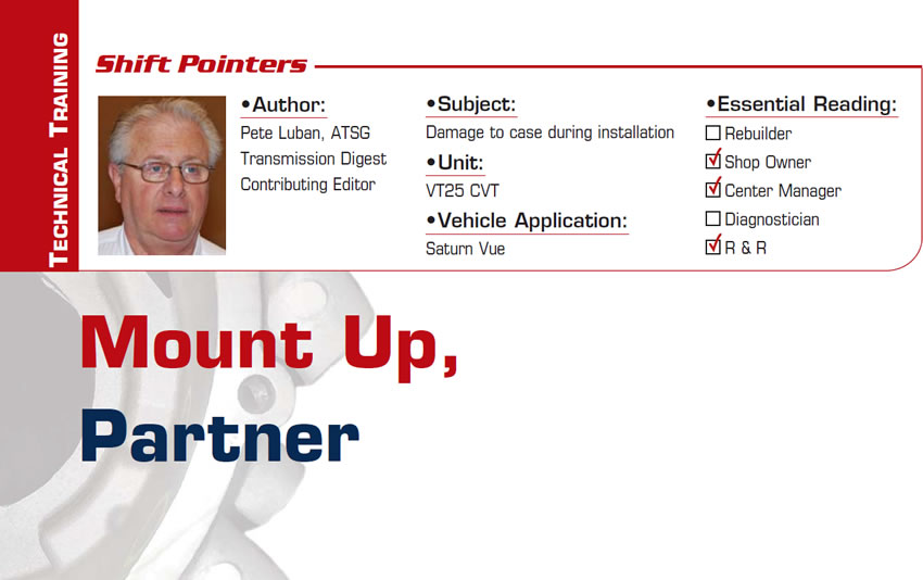 Mount Up, Partner

Shift Pointers

Subject: Damage to case during installation
Unit: VT25 CVT
Vehicle Application: Saturn Vue
Essential Reading: Shop Owner, Center Manager, R & R
Author: Pete Luban, ATSG, Transmission Digest Contributing Editor