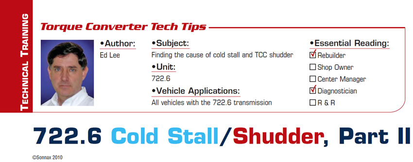 722.6 Cold Stall/Shudder, Part II

Torque Converter Tech Tips

Unit: 722.6
Vehicle Applications: All vehicles with the 722.6 transmission
Essential Reading: Rebuilder, Diagnostician
Author: Ed Lee

Finding the cause of cold stall and TCC shudder