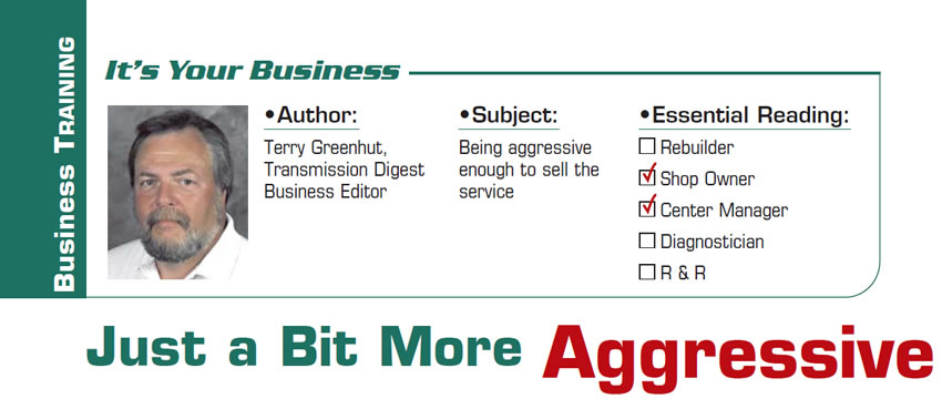 Just a Bit More Aggressive

It’s Your Business

Subject: Being aggressive enough to sell the service
Essential Reading: Shop Owner, Center Manager
Author: Terry Greenhut, Transmission Digest Business Editor