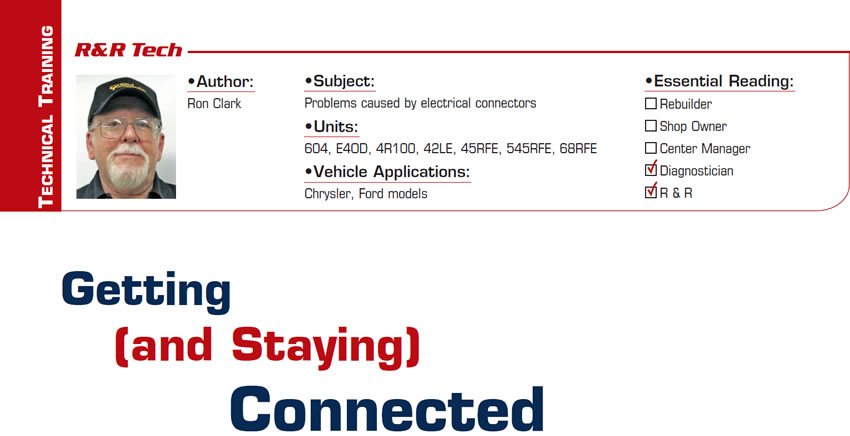 Getting (and Staying) Connected

R&R Tech

Subject: Problems caused by electrical connectors
Units: 604, E4OD, 4R100, 42LE, 45RFE, 545RFE, 68RFE
Vehicle Application: Chrysler, Ford models
Essential Reading: Diagnostician, R & R
Author: Ron Clark