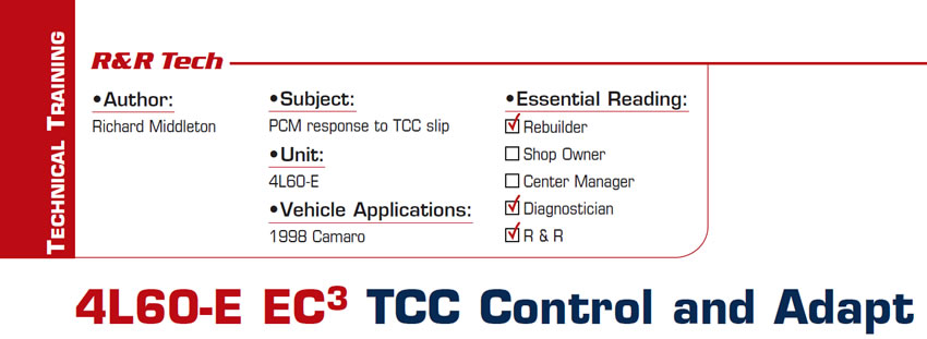 4L60-E EC3 TCC Control and Adapt

R&R Tech

Subject: PCM response to TCC slip
Unit: 4L60-E
Vehicle Application: 1998 Camaro
Essential Reading: Rebuilder, Diagnostician, R & R
Author: Richard Middleton