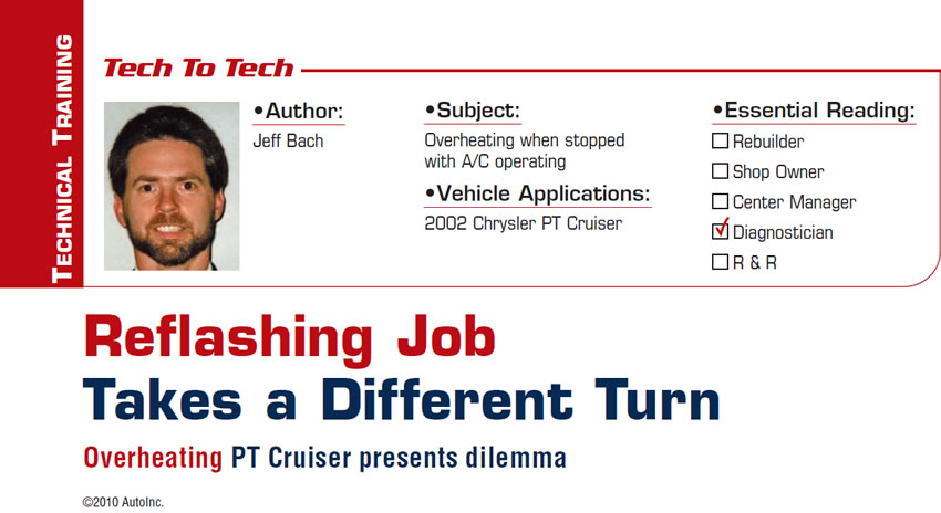 Reflashing Job Takes a Different Turn

Tech-to-Tech

Subject: Overheating when stopped with A/C operating
Vehicle Application: 2002 Chrysler PT Cruiser
Essential Reading: Diagnostician
Author: Jeff Bach

Overheating PT Cruiser presents dilemma
