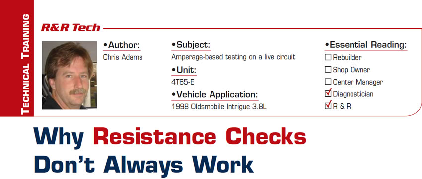 Why Resistance Checks Don’t Always Work

R&R Tech

Subject: Amperage-based testing on a live circuit
Unit: 4T65-E
Vehicle Application: 1998 Oldsmobile Intrigue 3.8L
Essential Reading: Diagnostician, R & R
Author: Chris Adams