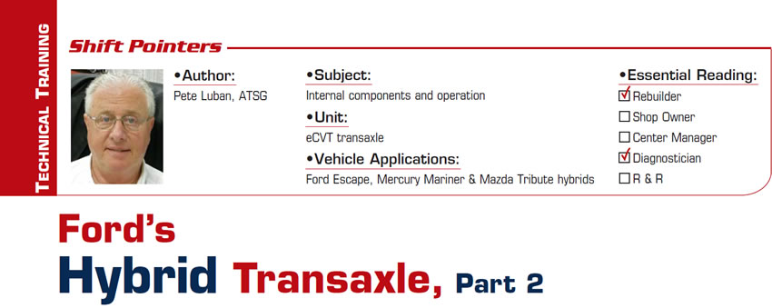 Ford’s Hybrid Transaxle – Part 2

Shift Pointers

Subject: Internal components and operation
Unit: eCVT transaxle
Vehicle Applications: Ford Escape, Mercury Mariner & Mazda Tribute hybrids
Essential Reading: Rebuilder, Diagnostician
Author: Pete Luban, ATSG