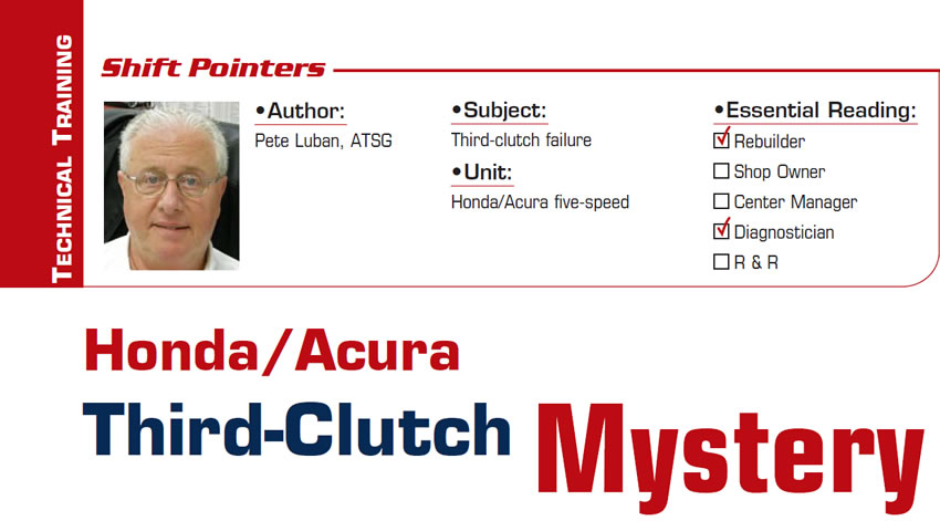 Honda/Acura Third-Clutch Mystery

Shift Pointers

Subject: Third-clutch failure
Unit: Honda/Acura five-speed
Essential Reading: Rebuilder, Diagnostician
Author: Pete Luban, ATSG