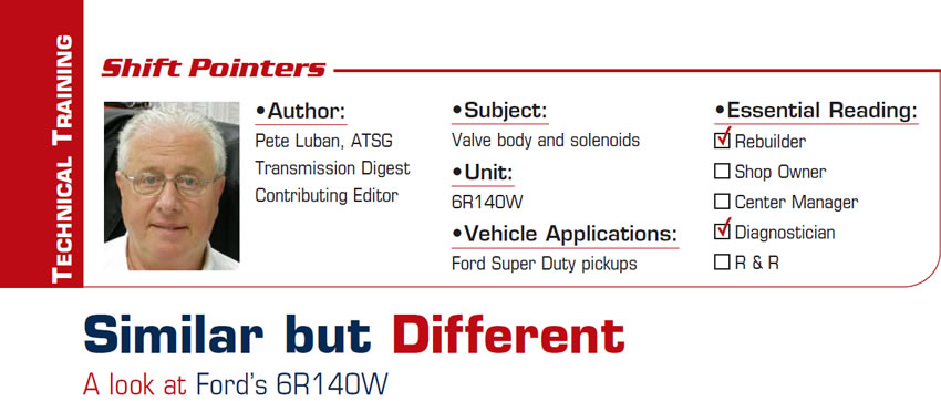 Similar but Different: A look at Ford’s 6R140W

Shift Pointers

Subject: Valve body and solenoids
Unit: 6R140W
Vehicle Application: Ford Super Duty pickups
Essential Reading: Rebuilder, Diagnostician
Author: Pete Luban, ATSG, Transmission Digest Contributing Editor