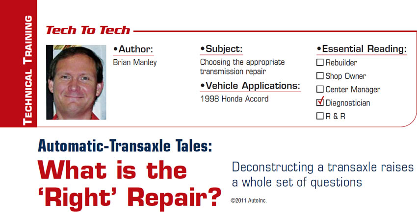 Automatic-Transaxle Tales: What is the ‘Right’ Repair?

Tech to Tech

Subject: Choosing the appropriate transmission repair
Vehicle Application: 1998 Honda Accord
Essential Reading: Diagnostician
Author: Brian Manley

Deconstructing a transaxle raises a whole set of questions