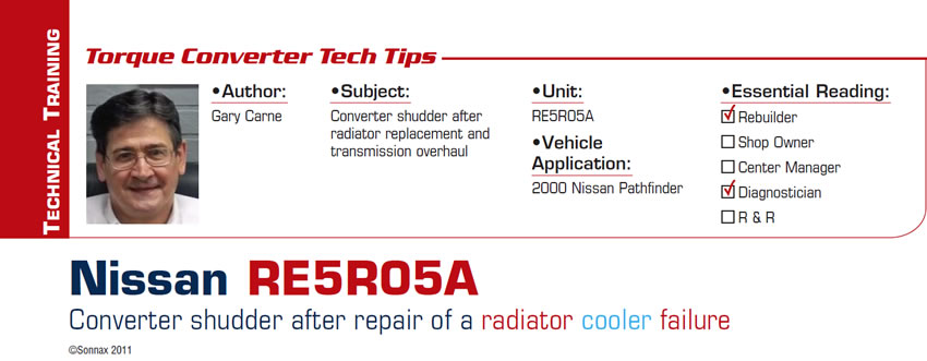 Nissan RE5R05A: Converter shudder after repair of a radiator cooler failure 

Torque Converter Tech Tips

Subject: Converter shudder after radiator replacement and transmission overhaul
Unit: RE5R05A
Vehicle Application: 2000 Nissan Pathfinder
Essential Reading: Rebuilder, Diagnostician
Author: Gary Carne