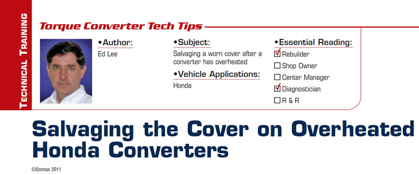 Salvaging the Cover on Overheated Honda Converters

Torque Converter Tech Tips

Subject: Salvaging a worn cover after a converter has overheated
Vehicle Application: Honda
Essential Reading: Rebuilder, Diagnostician
Author: Ed Lee
