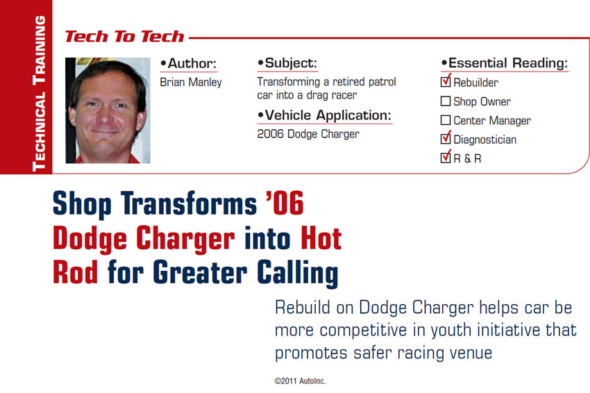 Shop Transforms ’06 Dodge Charger into Hot Rod for Greater Calling

Tech to Tech

Subject: Transforming a retired patrol car into a drag racer
Vehicle Application: 2006 Dodge Charger
Essential Reading: Rebuilder, Diagnostician, R & R
Author: Brian Manley 

Rebuild on Dodge Charger helps car be more competitive in youth initiative that promotes safer racing venue