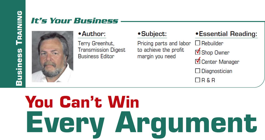 You Can’t Win Every Argument

It’s Your Business

Subject: Pricing parts and labor to achieve the profit margin you need
Essential Reading: Shop Owner, Center Manager
Author: Terry Greenhut, Transmission Digest Business Editor