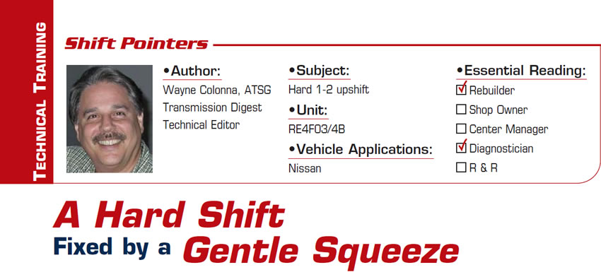 A Hard Shift Fixed by a Gentle Squeeze

Shift Pointers

Subject: Hard 1-2 upshift
Unit: RE4F03/4B
Vehicle Application: Nisssan
Essential Reading: Rebuilder, Diagnostician
Author: Wayne Colonna, ATSG, Transmission Digest Technical Editor