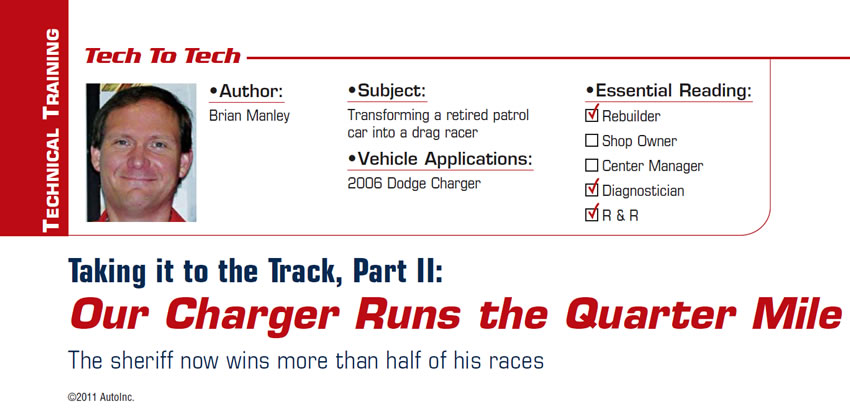 Taking it to the Track, Part II: Our Charger Runs the Quarter Mile

Tech to Tech

Subject: Transforming a retired patrol car into a drag racer
Vehicle Application: 2006 Dodge Charger
Essential Reading: Rebuilder, Diagnostician, R & R
Author: Brian Manley

Taking it to the Track, Part II: Our Charger Runs the Quarter Mile