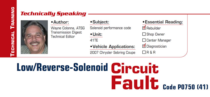 Low/Reverse-Solenoid Circuit Fault Code P0750 (41)

Technically Speaking

Subject: Solenoid performance code
Unit: 41TE
Vehicle Application: 2007 Chrysler Sebring Coupe
Essential Reading: Rebuilder, Diagnostician
Author: Wayne Colonna, ATSG, Transmission Digest Technical Editor