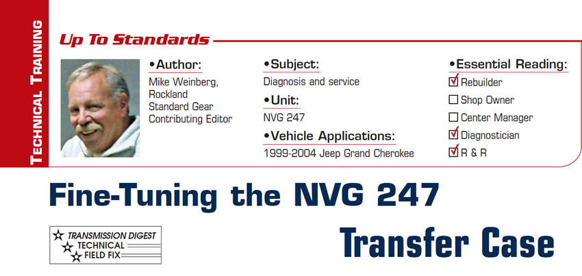 Fine-Tuning the NVG 247 Transfer Case

Up to Standards

Subject: Diagnosis and service
Unit: NVG 247
Vehicle Application: 1999-2004 Jeep Grand Cherokee
Essential Reading: Rebuilder, Diagnostician, R & R
Author: Mike Weinberg, Rockland Standard Gear, Contributing Editor