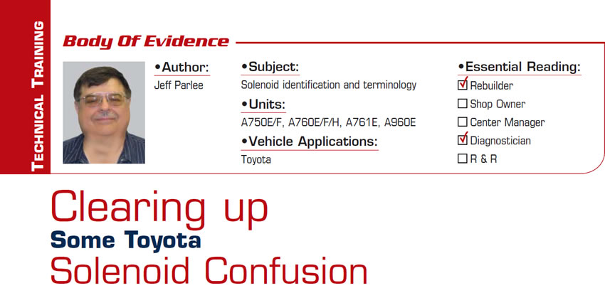 Clearing up Some Toyota Solenoid Confusion

Body of Evidence

Subject: Solenoid identification and terminology
Units: A750E/F, A760E/F/H, A761E, A960E
Vehicle Application: Toyota
Essential Reading: Rebuilder, Diagnostician
Author: Jeff Parlee