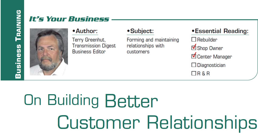 On Building Better Customer Relationships

It’s Your Business

Subject: Forming and maintaining relationships with customers
Essential Reading: Shop Owner, Center Manager
Author: Terry Greenhut, Transmission Digest Business Editor