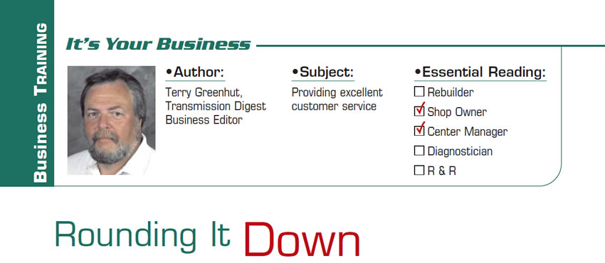 Rounding It Down

It’s Your Business

Subject: Providing excellent customer service
Essential Reading: Shop Owner, Center Manager
Author: Terry Greenhut, Transmission Digest Business Editor
