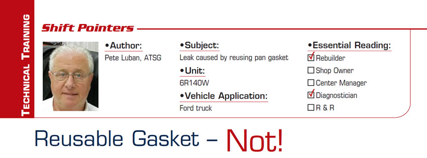 Reusable Gasket – Not!

Shift Pointers

Subject: Leak caused by reusing pan gasket
Unit: 6R140W
Vehicle Application: Ford truck
Essential Reading: Rebuilder, Diagnostician
Author: Pete Luban, ATSG