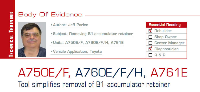 A750E/F, A760E/F/H, A761E

Body of Evidence

Subject: Removing B1-accumulator retainer
Units: A750E/F, A760E/F/H, A761E
Vehicle Application: Toyota
Essential Reading: Rebuilder, Diagnostician
Author: Jeff Parlee

Tool simplifies removal of B1-accumulator retainer