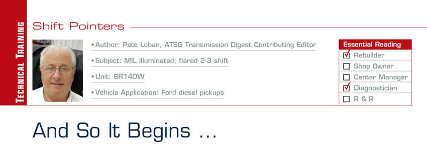 And So It Begins …

Shift Pointers

Subject: MIL illuminated; flared 2-3 shift
Unit: 6R140W
Vehicle Application: Ford diesel pickups
Essential Reading: Shop Owner, Center Manager, Rebuilder, Diagnostician, R & R
Author: Pete Luban, ATSG, Transmission Digest Contributing Editor