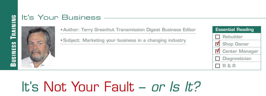 It’s Not Your Fault – or Is It?

It’s Your Business

Subject: Marketing your business in a changing industry
Essential Reading: Shop Owner, Center Manager
Author: Terry Greenhut, Transmission Digest Business Editor