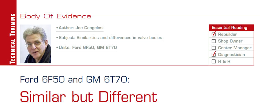 Ford 6F50 and GM 6T70: Similar but Different

Body of Evidence

Subject: Similarities and differences in valve bodies
Units: Ford 6F50, GM 6T70
Essential Reading: Rebuilder, Diagnostician
Author: Joe Cangelosi