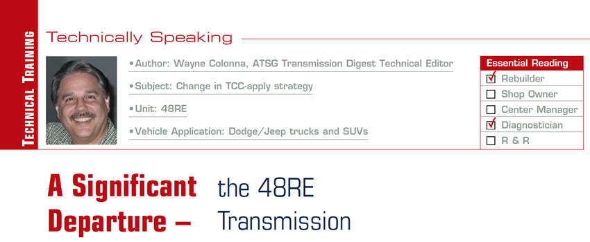 A Significant Departure – the 48RE Transmission

Technically Speaking

Subject: Change in TCC-apply strategy
Unit: 48RE
Vehicle Application: Dodge/Jeep trucks and SUVs
Essential Reading: Rebuilder, Diagnostician
Author: Wayne Colonna, ATSG, Transmission Digest Technical Editor