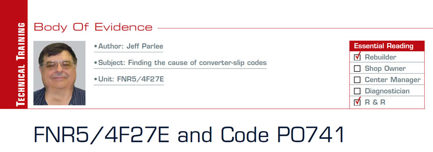 FNR5/4F27E and Code P0741

Body of Evidence

Subject: Finding the cause of converter-slip codes
Unit: FNR5/4F27E
Essential Reading: Rebuilder, R & R
Author: Jeff Parlee