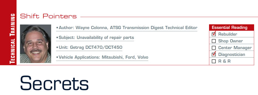 Secrets

Shift Pointers

Subject: Unavailability of repair parts
Unit: Getrag DCT470/DCT450
Vehicle Applications: Mitsubishi, Ford, Volvo
Essential Reading: Rebuilder, Diagnostician
Author: Wayne Colonna, ATSG, Transmission Digest Technical Editor