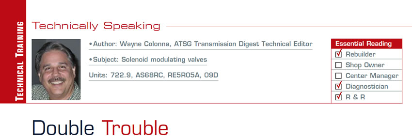 Double Trouble

Technically Speaking

Subject: Solenoid modulating valves
Units: 722.9, AS68RC, RE5R05A, 09D
Essential Reading: Rebuilder, Diagnostician, R & R
Author: Wayne Colonna, ATSG, Transmission Digest Technical Editor