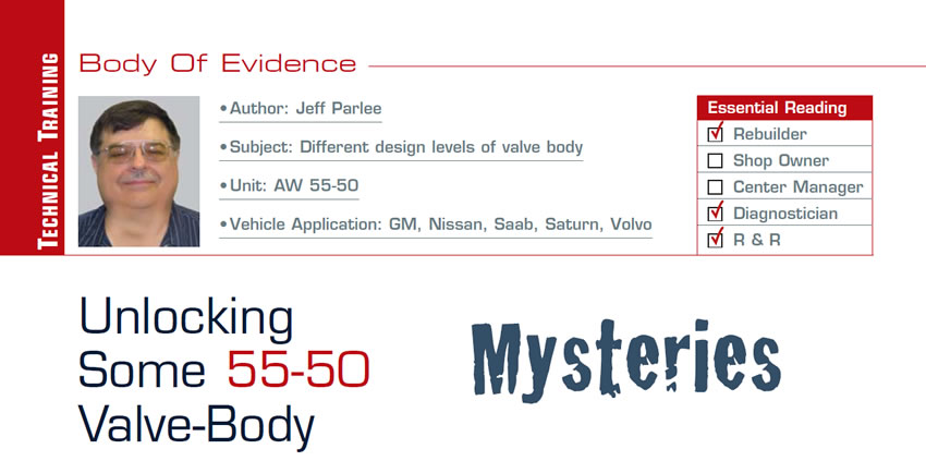 Unlocking Some 55-50 Valve-Body Mysteries

Body of Evidence

Subject: Different design levels of valve body
Unit: AW 55-50
Vehicle Applications: GM, Nissan, Saab, Saturn, Volvo
Essential Reading: Rebuilder, Diagnostician, R & R 
Author: Jeff Parlee