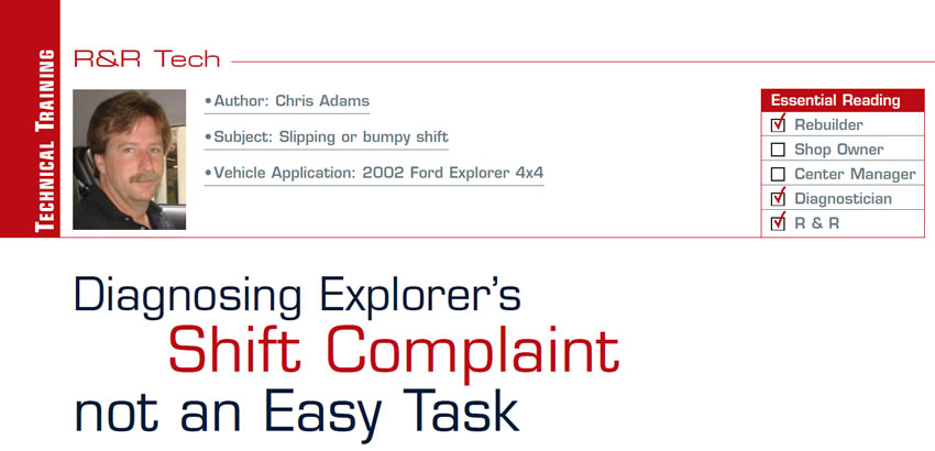 Diagnosing Explorer’s Shift Complaint not an Easy Task

R&R Tech

Subject: Slipping or bumpy shift
Vehicle Application: 2002 Ford Explorer 4x4
Essential Reading: Rebuilder, Diagnostician, R & R
Author: Chris Adams