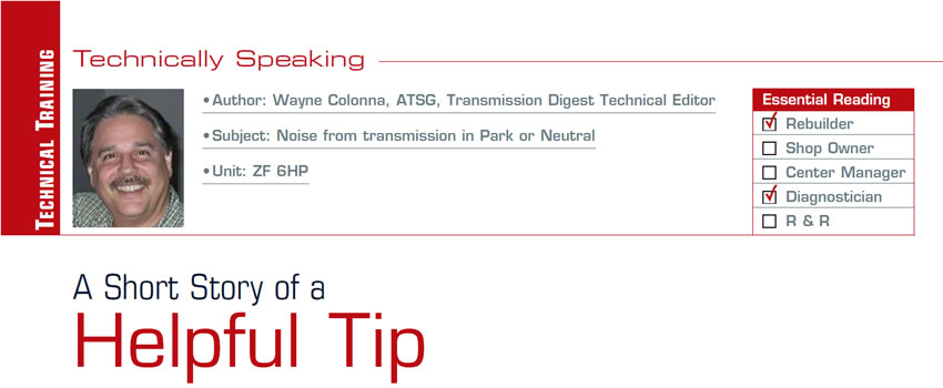 A Short Story of a Helpful Tip

Technically Speaking

Subject: Noise from transmission in Park or Neutral
Unit: ZF 6HP
Essential Reading: Rebuilder, Diagnostician
Author: Wayne Colonna, ATSG, Transmission Digest Technical Editor