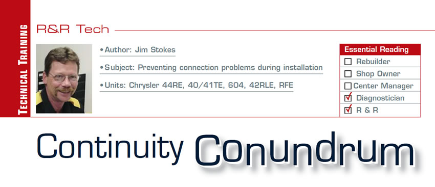 Continuity Conundrum 

R&R Tech

Subject: Preventing connection problems during installation
Units: Chrysler 44RE, 40/41TE, 604, 42RLE, RFE
Essential Reading: Diagnostician, R & R
Author: Jim Stokes