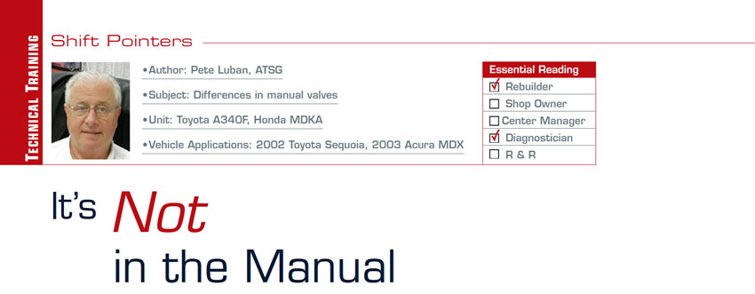 It’s Not in the Manual

Shift Pointers

Subject: Differences in manual valves
Unit: Toyota A340F, Honda MDKA
Vehicle Applications: 2002 Toyota Sequoia, 2003 Acura MDX
Essential Reading: Rebuilder, Diagnostician
Author: Pete Luban, ATSG