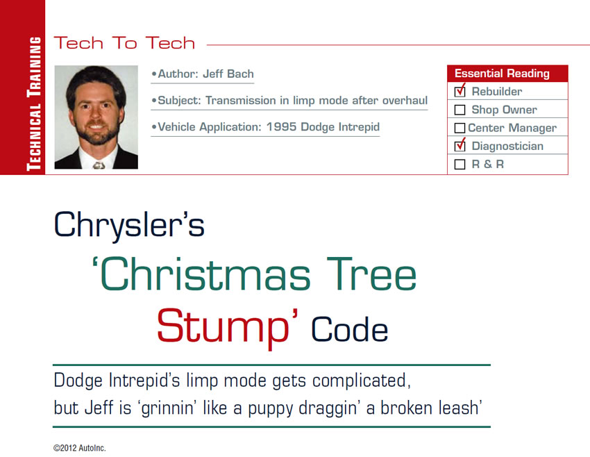 Chrysler’s ‘Christmas Tree Stump’ Code

Tech to Tech

Subject: Transmission in limp mode after overhaul
Vehicle Application: 1995 Dodge Intrepid
Essential Reading: Rebuilder, Diagnostician, R & R
Author: Jeff Bach

Dodge Intrepid’s limp mode gets complicated, but Jeff is ‘grinnin’ like a puppy draggin’ a broken leash’