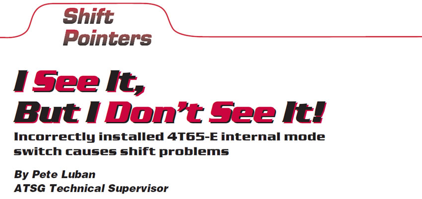 I See It, But I Don’t See It!

Shift Pointers

Author: Pete Luban, ATSG Technical Supervisor

Incorrectly installed 4T65-E internal mode switch causes shift problems 