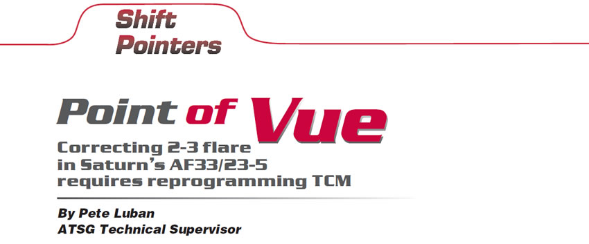 Point of Vue

Shift Pointers

Author: Pete Luban, ATSG Technical Supervisor

Correcting 2-3 flare in Saturn’s AF33/23-5 requires reprogramming TCM