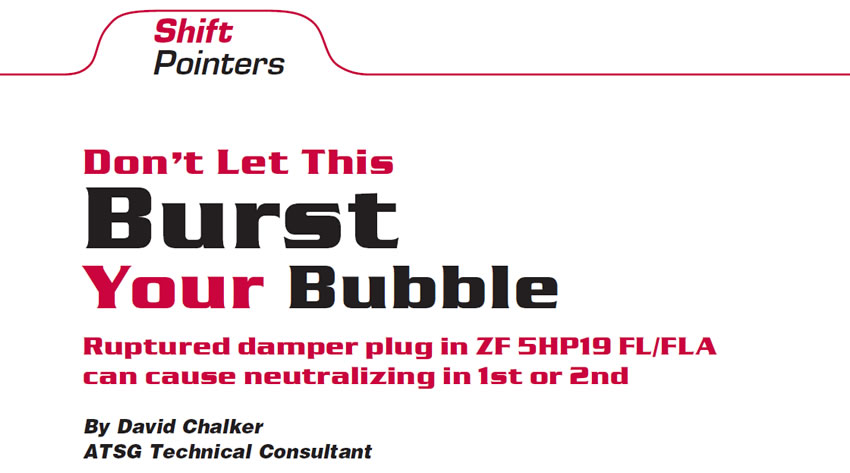 Don’t Let This Burst Your Bubble

Shift Pointers

Author: David Chalker, ATSG Technical Consultant

Ruptured damper plug in ZF 5HP19 FL/FLA can cause neutralizing in 1st or 2nd