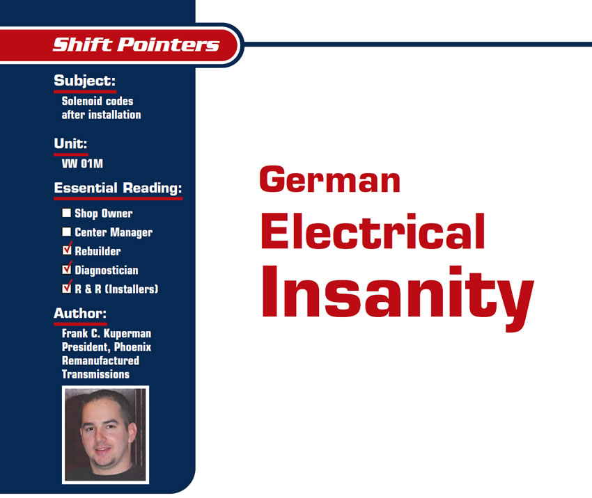 German Electrical Insanity

Shift Pointers

Subject: Solenoid codes after installation
Unit: VW 01M
Essential Reading: Rebuilder, Diagnostician, R & R
Author: Frank C. Kuperman, President, Phoenix Remanufactured Transmissions