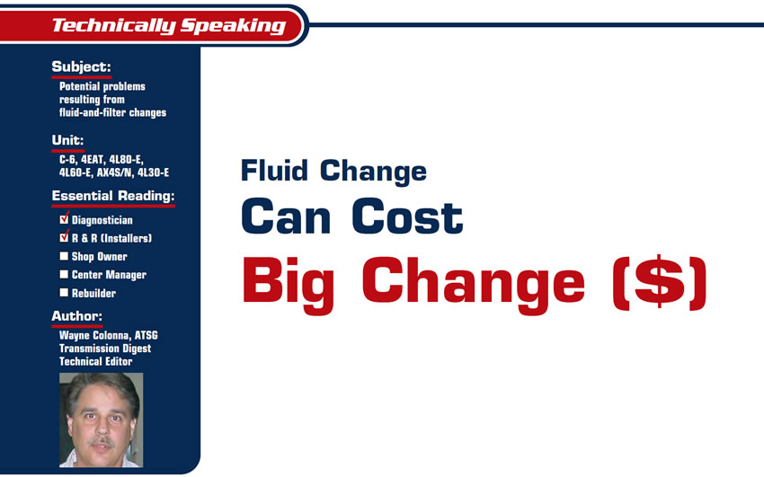 Fluid Change Can Cost Big Change ($)

Technically Speaking

Subject: Potential problems resulting from fluid-and-filter changes
Units: C-6, 4EAT, 4L80-E, 4L60-E, AX4S/N, 4L30-E
Essential Reading: Diagnostician, R & R
Author: Wayne Colonna, ATSG, Transmission Digest Technical Editor