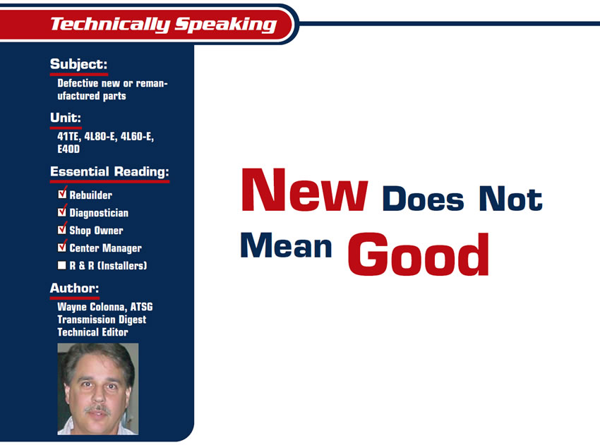 New Does Not Mean Good

Technically Speaking

Subject: Defective new or remanufactured parts
Units: 41TE, 4L80-E, 4L60-E, E4OD
Essential Reading: Shop Owner, Center Manager, Rebuilder, Diagnostician
Author: Wayne Colonna, ATSG Transmission Digest Technical Editor