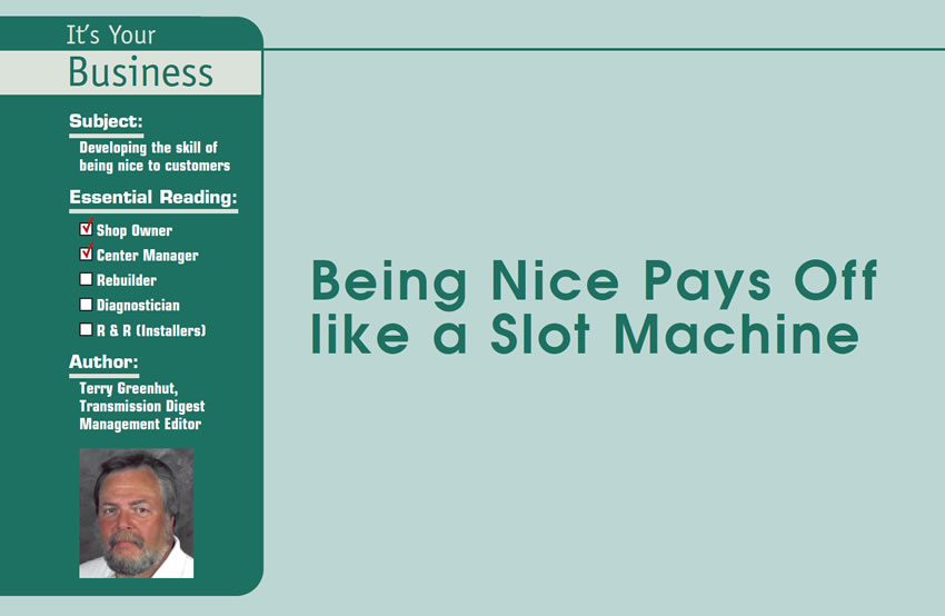 Being Nice Pays Off like a Slot Machine 

It’s Your Business

Subject: Developing the skill of being nice to customers
Essential Reading: Shop Owner, Center Manager
Author: Terry Greenhut, Transmission Digest Management Editor