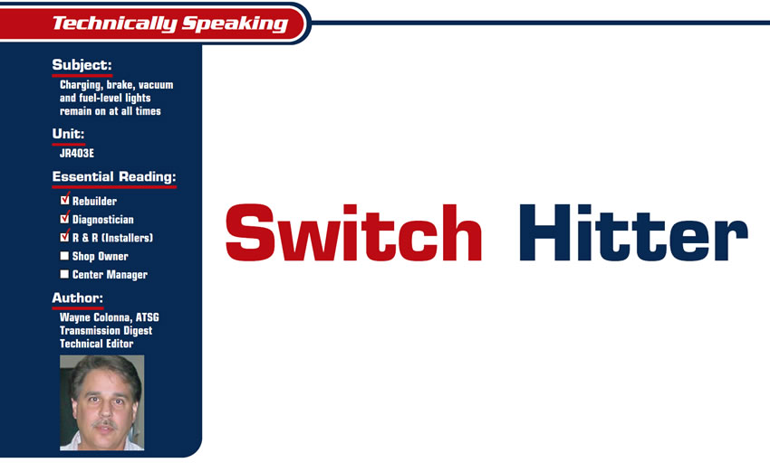 Switch Hitter

Technically Speaking

Subject: Charging, brake, vacuum and fuel-level lights remain on at all times
Unit: JR403E
Essential Reading: Rebuilder, Diagnostician, R & R
Author: Wayne Colonna, ATSG Transmission Digest Technical Editor
