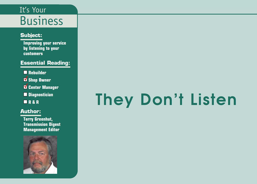 They Don’t Listen

It’s Your Business

Subject: Improving your service by listening to your customers
Essential Reading: Shop Owner, Center Manager
Author: Terry Greenhut, Transmission Digest Management Editor
