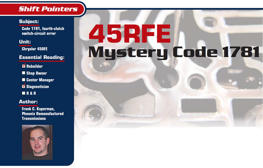 45RFE: Mystery Code 1781

Shift Pointers

Subject: Code 1781, fourth-clutch switch-circuit error
Unit: Chrysler 45RFE
Essential Reading: Rebuilder, Diagnostician
Author: Frank C. Kuperman,  Phoenix Remanufactured Transmissions