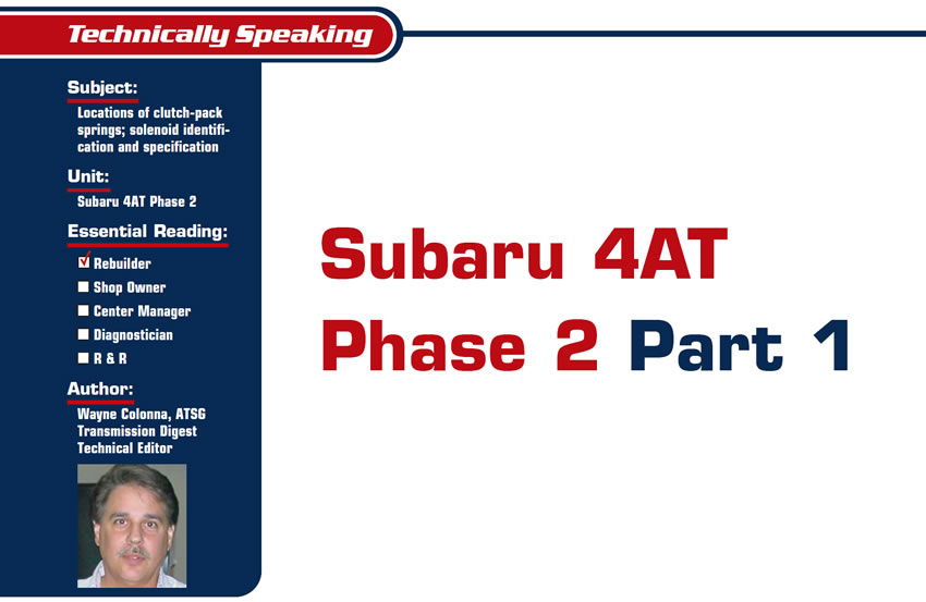 Subaru 4AT Phase 2 

Technically Speaking

Subject: Locations of clutch-pack springs; solenoid identification and specification
Unit: Subaru 4AT Phase 2
Essential Reading: Rebuilder
Author: Wayne Colonna, ATSG Transmission Digest Technical Editor

Quick Tech, Part 1